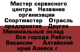 Мастер сервисного центра › Название организации ­ Спортмастер › Отрасль предприятия ­ Другое › Минимальный оклад ­ 26 000 - Все города Работа » Вакансии   . Алтайский край,Алейск г.